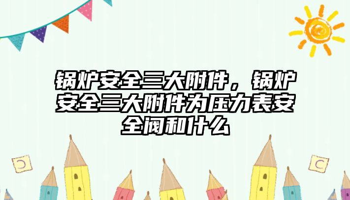 鍋爐安全三大附件，鍋爐安全三大附件為壓力表安全閥和什么