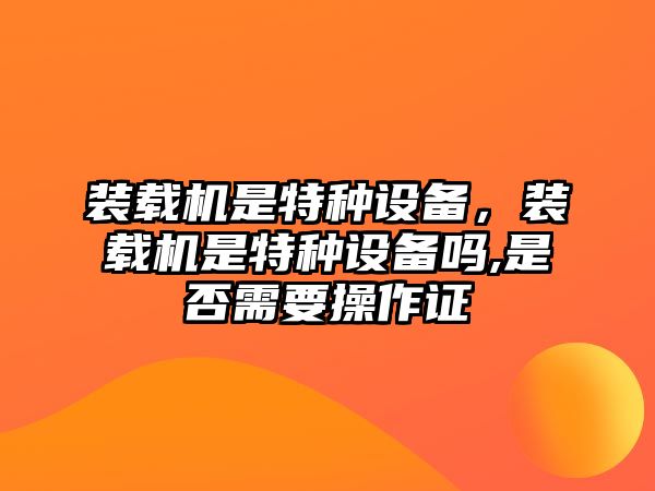 裝載機是特種設備，裝載機是特種設備嗎,是否需要操作證