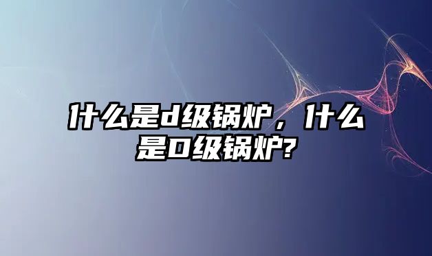 什么是d級鍋爐，什么是D級鍋爐?