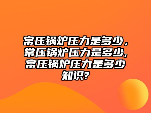 常壓鍋爐壓力是多少，常壓鍋爐壓力是多少,常壓鍋爐壓力是多少知識(shí)?