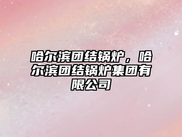 哈爾濱團結(jié)鍋爐，哈爾濱團結(jié)鍋爐集團有限公司