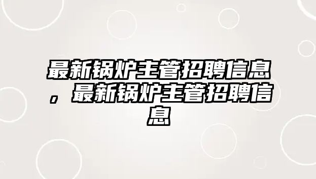 最新鍋爐主管招聘信息，最新鍋爐主管招聘信息