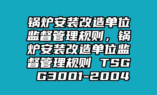 鍋爐安裝改造單位監(jiān)督管理規(guī)則，鍋爐安裝改造單位監(jiān)督管理規(guī)則 TSG G3001-2004