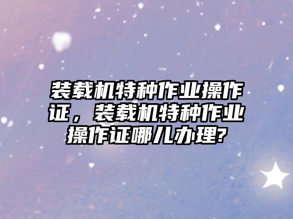 裝載機(jī)特種作業(yè)操作證，裝載機(jī)特種作業(yè)操作證哪兒辦理?