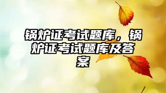 鍋爐證考試題庫，鍋爐證考試題庫及答案