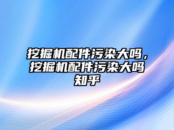 挖掘機配件污染大嗎，挖掘機配件污染大嗎知乎