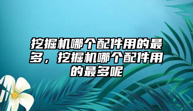 挖掘機哪個配件用的最多，挖掘機哪個配件用的最多呢