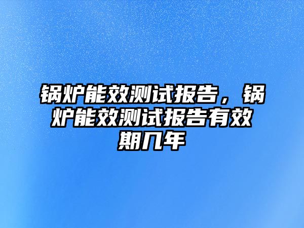 鍋爐能效測(cè)試報(bào)告，鍋爐能效測(cè)試報(bào)告有效期幾年