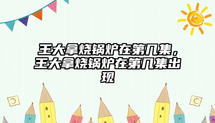 王大拿燒鍋爐在第幾集，王大拿燒鍋爐在第幾集出現(xiàn)