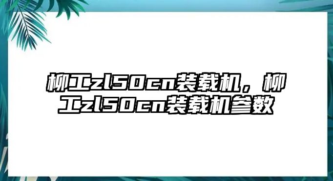 柳工zl50cn裝載機，柳工zl50cn裝載機參數(shù)