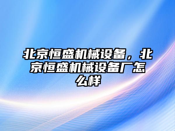 北京恒盛機(jī)械設(shè)備，北京恒盛機(jī)械設(shè)備廠怎么樣