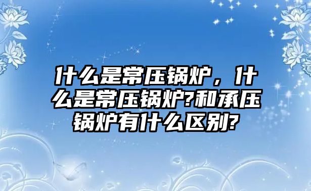 什么是常壓鍋爐，什么是常壓鍋爐?和承壓鍋爐有什么區(qū)別?