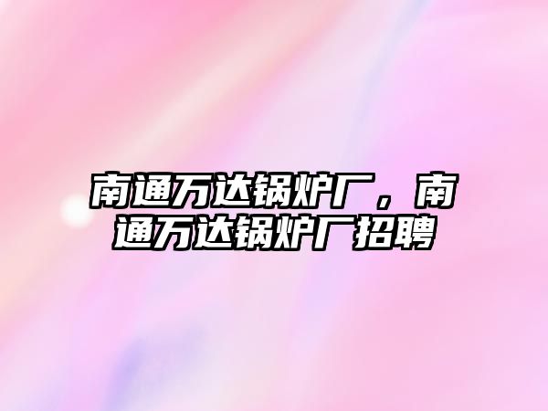 南通萬(wàn)達(dá)鍋爐廠，南通萬(wàn)達(dá)鍋爐廠招聘