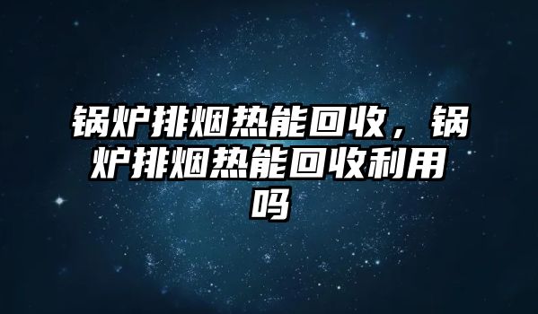 鍋爐排煙熱能回收，鍋爐排煙熱能回收利用嗎