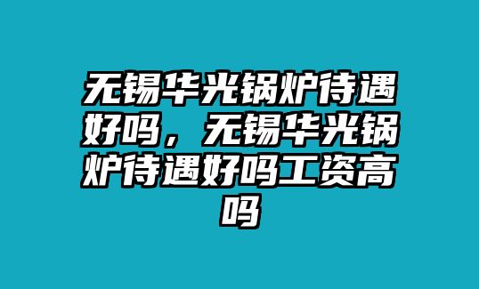 無(wú)錫華光鍋爐待遇好嗎，無(wú)錫華光鍋爐待遇好嗎工資高嗎