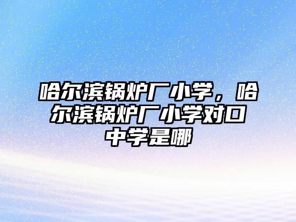 哈爾濱鍋爐廠小學，哈爾濱鍋爐廠小學對口中學是哪