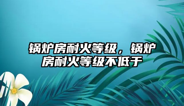 鍋爐房耐火等級(jí)，鍋爐房耐火等級(jí)不低于