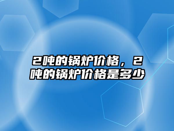 2噸的鍋爐價(jià)格，2噸的鍋爐價(jià)格是多少