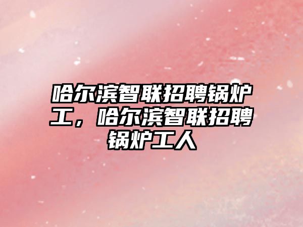 哈爾濱智聯(lián)招聘鍋爐工，哈爾濱智聯(lián)招聘鍋爐工人