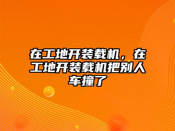 在工地開裝載機，在工地開裝載機把別人車撞了