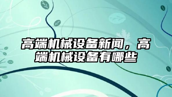 高端機械設備新聞，高端機械設備有哪些