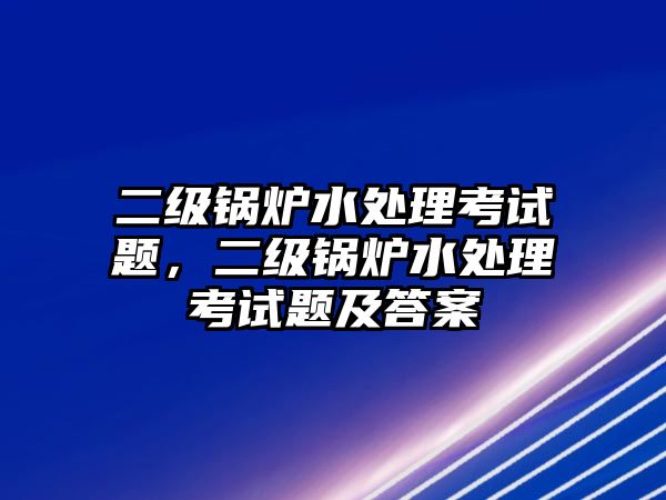 二級鍋爐水處理考試題，二級鍋爐水處理考試題及答案