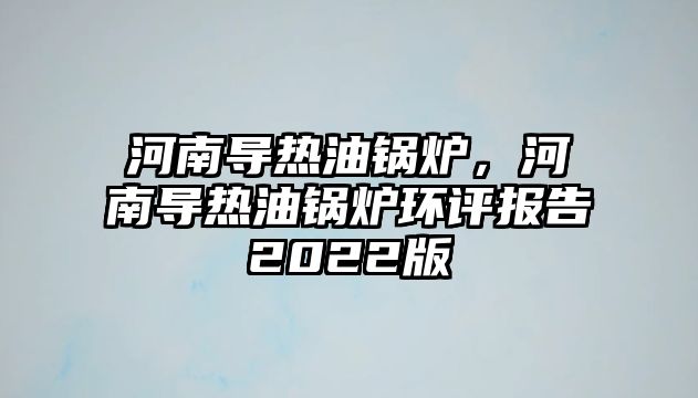 河南導(dǎo)熱油鍋爐，河南導(dǎo)熱油鍋爐環(huán)評報(bào)告2022版