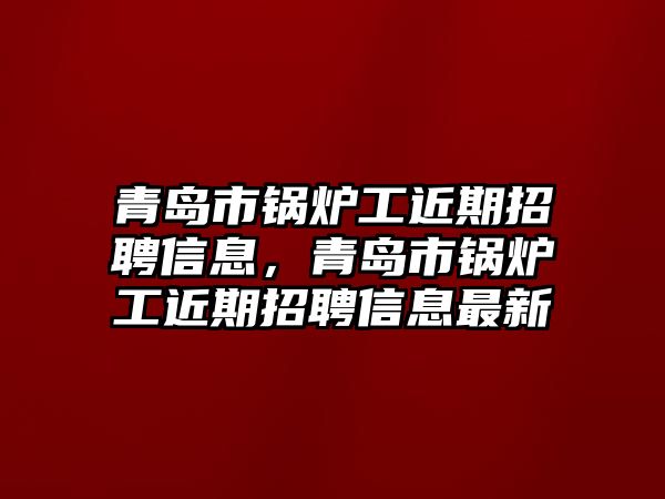 青島市鍋爐工近期招聘信息，青島市鍋爐工近期招聘信息最新