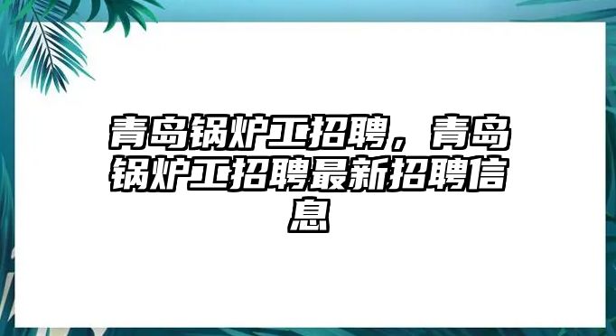 青島鍋爐工招聘，青島鍋爐工招聘最新招聘信息