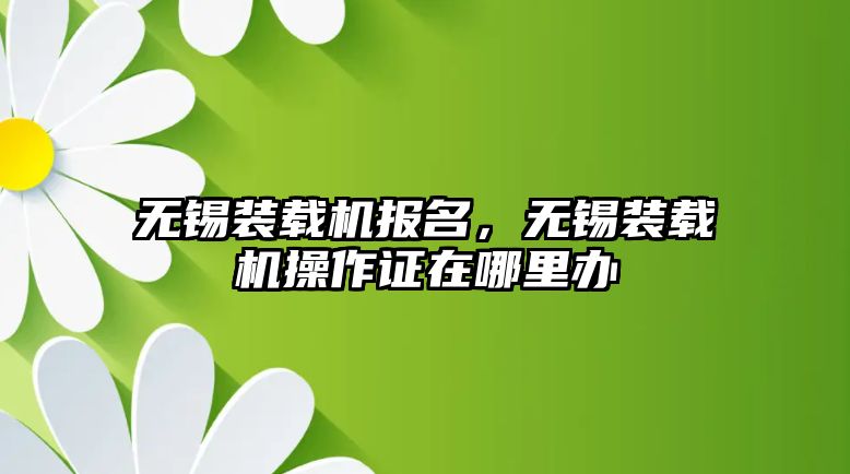 無錫裝載機報名，無錫裝載機操作證在哪里辦