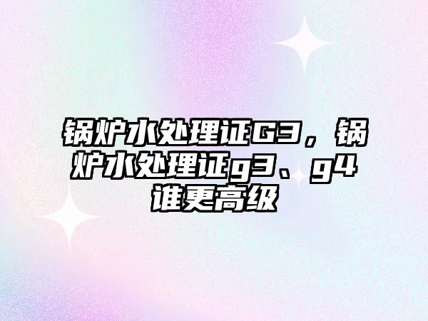 鍋爐水處理證G3，鍋爐水處理證g3、g4誰更高級