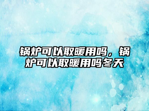 鍋爐可以取暖用嗎，鍋爐可以取暖用嗎冬天