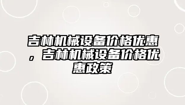 吉林機械設備價格優(yōu)惠，吉林機械設備價格優(yōu)惠政策