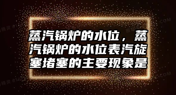 蒸汽鍋爐的水位，蒸汽鍋爐的水位表汽旋塞堵塞的主要現(xiàn)象是