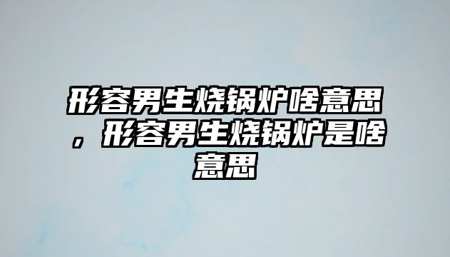 形容男生燒鍋爐啥意思，形容男生燒鍋爐是啥意思