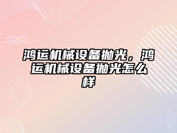 鴻運機械設(shè)備拋光，鴻運機械設(shè)備拋光怎么樣