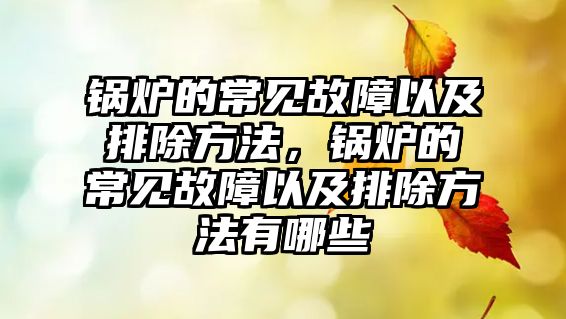 鍋爐的常見故障以及排除方法，鍋爐的常見故障以及排除方法有哪些