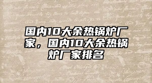 國內(nèi)10大余熱鍋爐廠家，國內(nèi)10大余熱鍋爐廠家排名