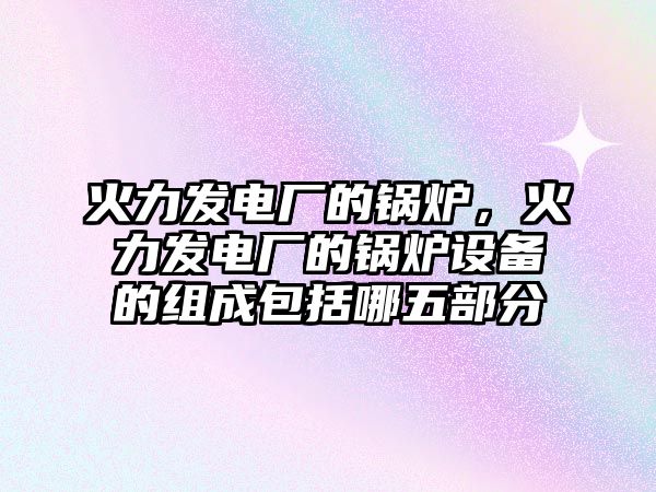 火力發(fā)電廠的鍋爐，火力發(fā)電廠的鍋爐設(shè)備的組成包括哪五部分