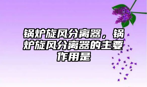 鍋爐旋風(fēng)分離器，鍋爐旋風(fēng)分離器的主要作用是