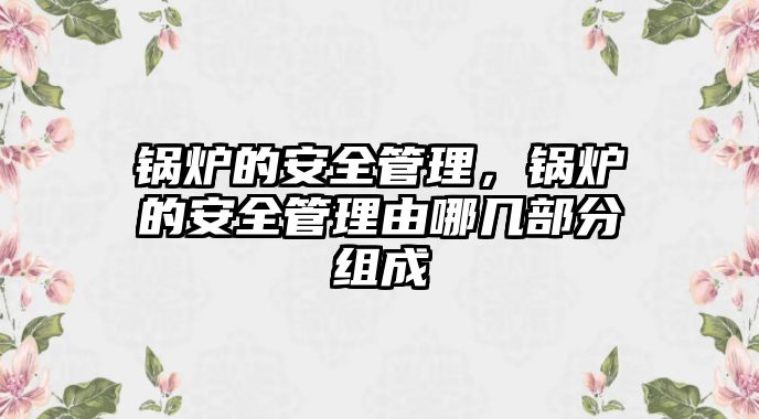 鍋爐的安全管理，鍋爐的安全管理由哪幾部分組成