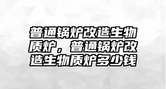 普通鍋爐改造生物質爐，普通鍋爐改造生物質爐多少錢