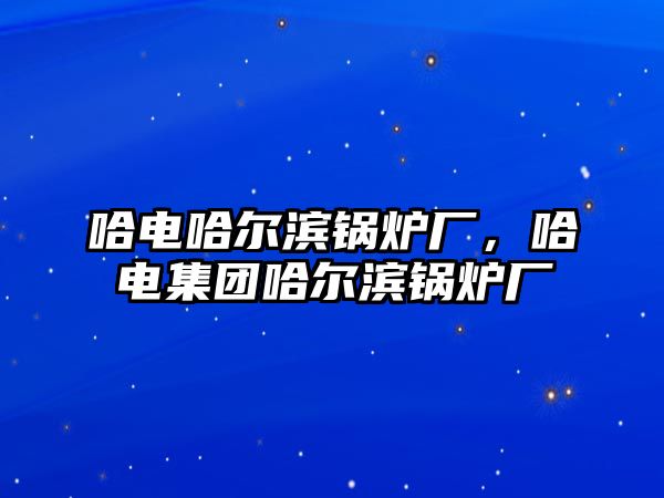 哈電哈爾濱鍋爐廠，哈電集團哈爾濱鍋爐廠