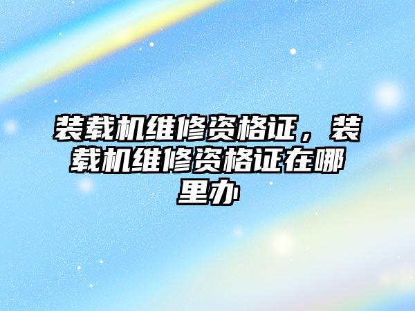 裝載機維修資格證，裝載機維修資格證在哪里辦