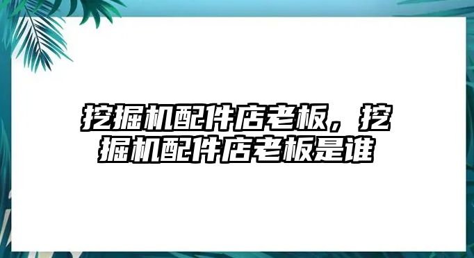 挖掘機配件店老板，挖掘機配件店老板是誰