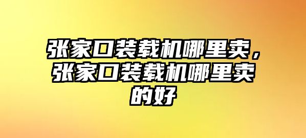 張家口裝載機哪里賣，張家口裝載機哪里賣的好