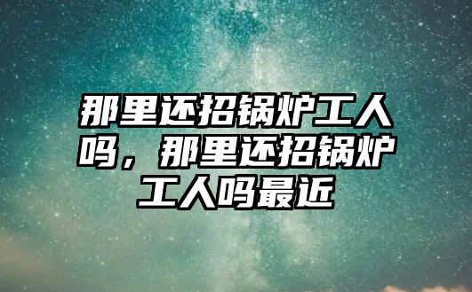 那里還招鍋爐工人嗎，那里還招鍋爐工人嗎最近