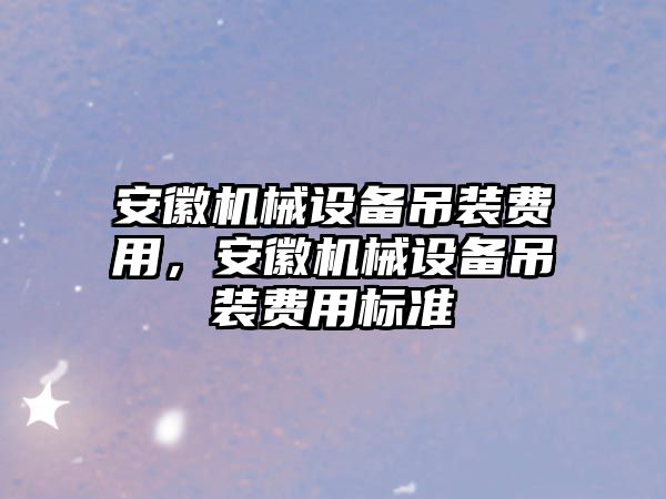 安徽機械設(shè)備吊裝費用，安徽機械設(shè)備吊裝費用標(biāo)準(zhǔn)