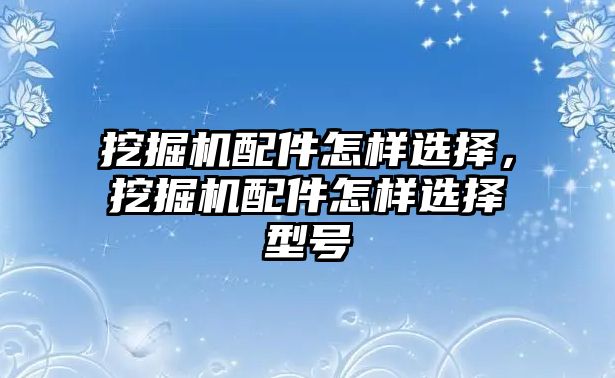 挖掘機配件怎樣選擇，挖掘機配件怎樣選擇型號