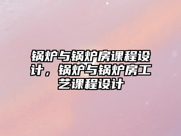 鍋爐與鍋爐房課程設(shè)計，鍋爐與鍋爐房工藝課程設(shè)計